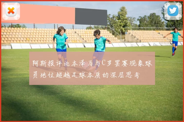 阿斯报评论本泽马与C罗罢赛现象球员地位超越足球本质的深层思考