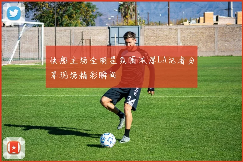 快船主场全明星氛围浓厚LA记者分享现场精彩瞬间