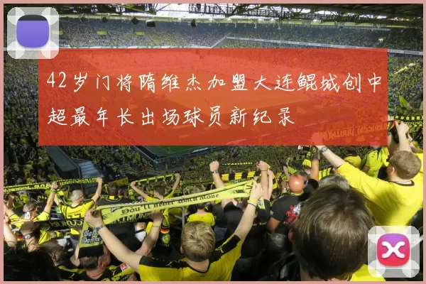 42岁门将隋维杰加盟大连鲲城创中超最年长出场球员新纪录