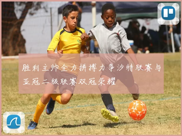 胜利主帅全力拼搏力争沙特联赛与亚冠二级联赛双冠荣耀