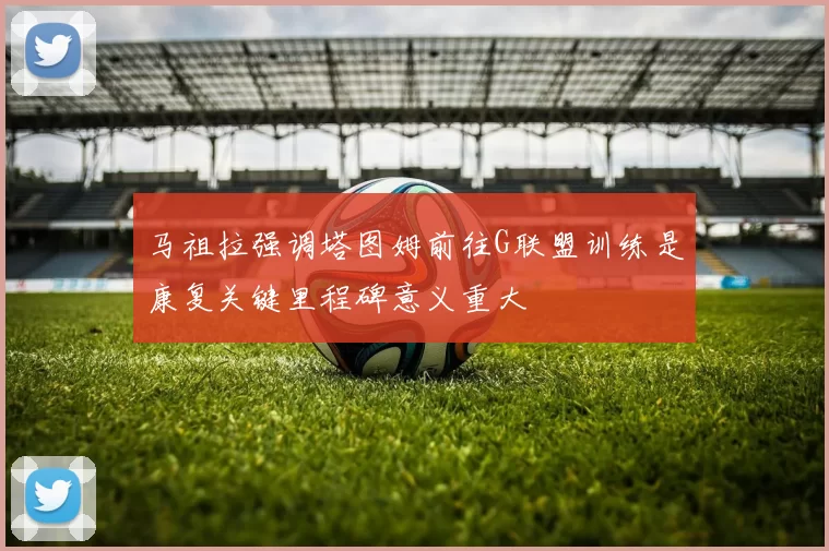 马祖拉强调塔图姆前往G联盟训练是康复关键里程碑意义重大