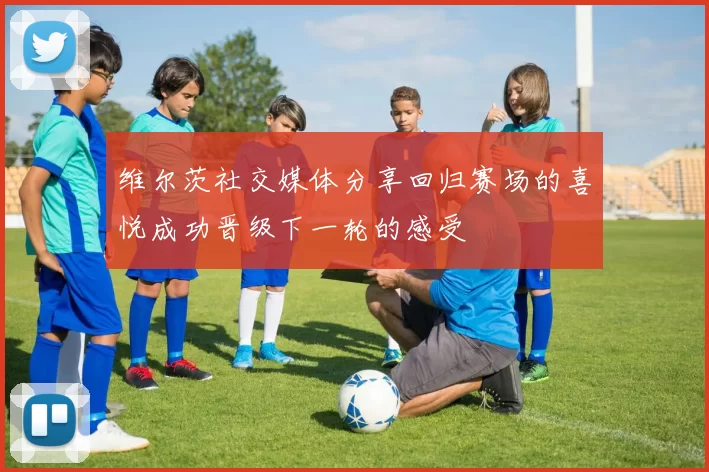 维尔茨社交媒体分享回归赛场的喜悦成功晋级下一轮的感受