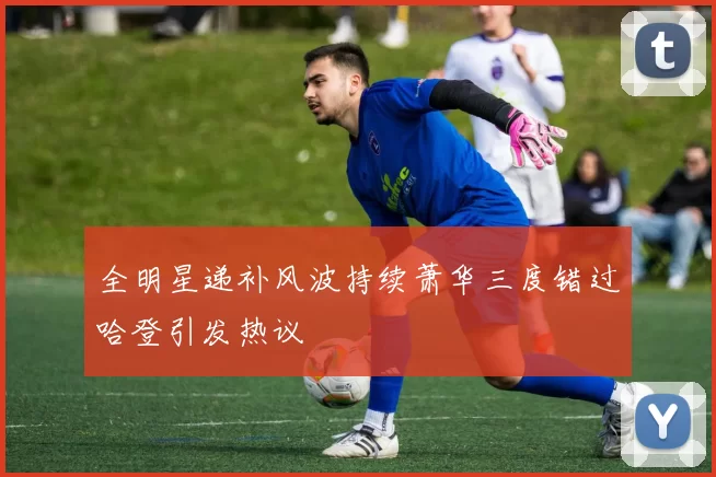 全明星递补风波持续萧华三度错过哈登引发热议