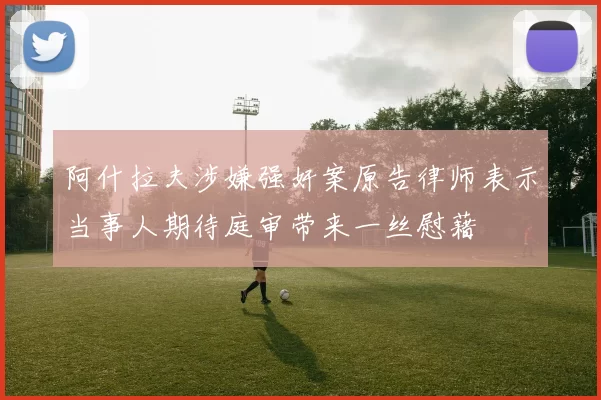 阿什拉夫涉嫌强奸案原告律师表示当事人期待庭审带来一丝慰藉