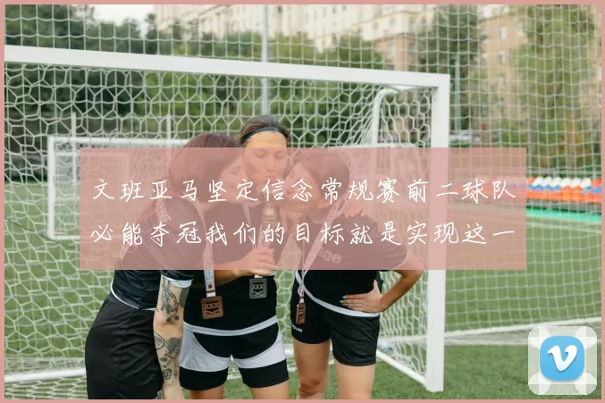 文班亚马坚定信念常规赛前二球队必能夺冠我们的目标就是实现这一伟大梦想