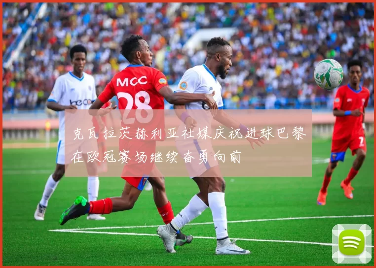 克瓦拉茨赫利亚社媒庆祝进球巴黎在欧冠赛场继续奋勇向前