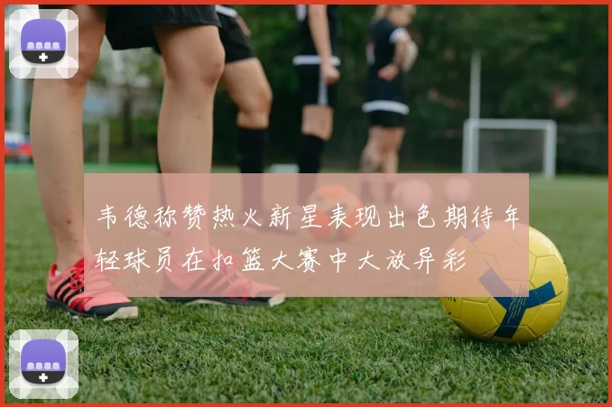 韦德称赞热火新星表现出色期待年轻球员在扣篮大赛中大放异彩