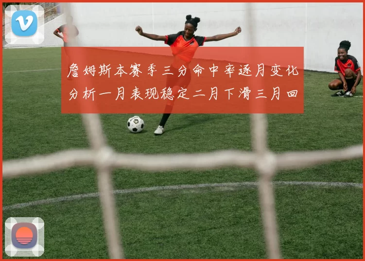 詹姆斯本赛季三分命中率逐月变化分析一月表现稳定二月下滑三月回暖